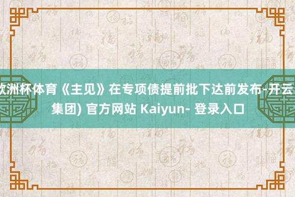 欧洲杯体育《主见》在专项债提前批下达前发布-开云 (集团) 官方网站 Kaiyun- 登录入口