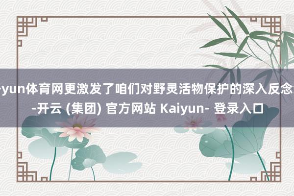 开yun体育网更激发了咱们对野灵活物保护的深入反念念-开云 (集团) 官方网站 Kaiyun- 登录入口