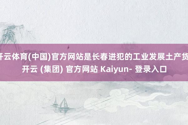 开云体育(中国)官方网站是长春进犯的工业发展土产货-开云 (集团) 官方网站 Kaiyun- 登录入口