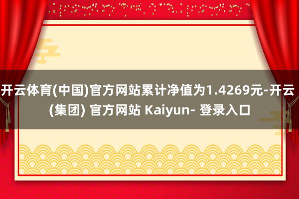 开云体育(中国)官方网站累计净值为1.4269元-开云 (集团) 官方网站 Kaiyun- 登录入口