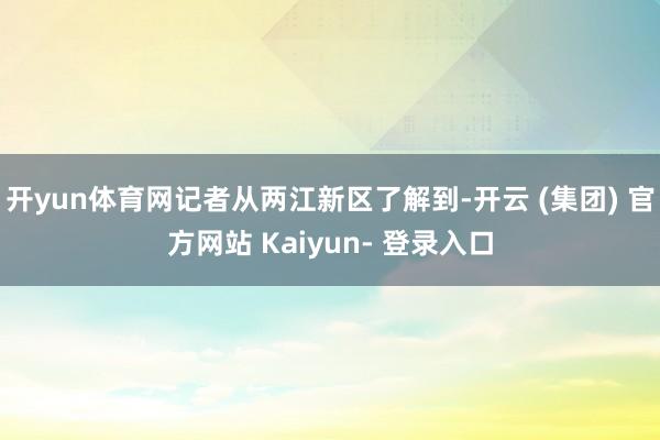 开yun体育网记者从两江新区了解到-开云 (集团) 官方网站 Kaiyun- 登录入口