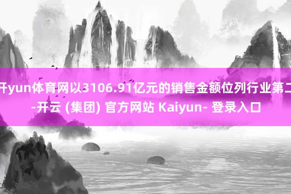 开yun体育网以3106.91亿元的销售金额位列行业第二-开云 (集团) 官方网站 Kaiyun- 登录入口