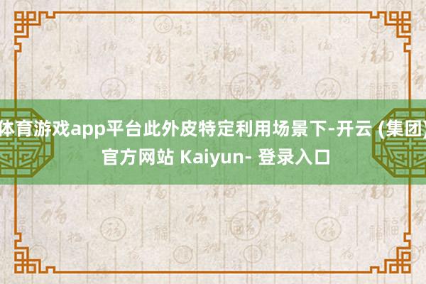 体育游戏app平台此外皮特定利用场景下-开云 (集团) 官方网站 Kaiyun- 登录入口