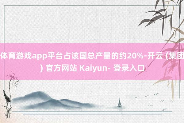 体育游戏app平台占该国总产量的约20%-开云 (集团) 官方网站 Kaiyun- 登录入口