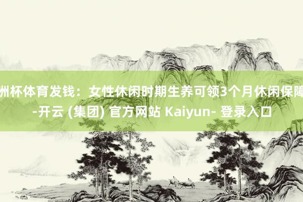 欧洲杯体育发钱：女性休闲时期生养可领3个月休闲保障金-开云 (集团) 官方网站 Kaiyun- 登录入口