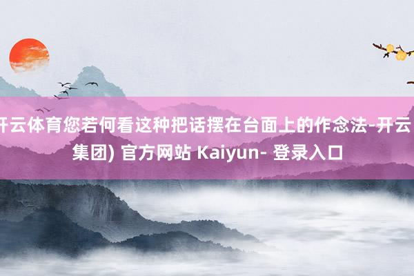 开云体育您若何看这种把话摆在台面上的作念法-开云 (集团) 官方网站 Kaiyun- 登录入口