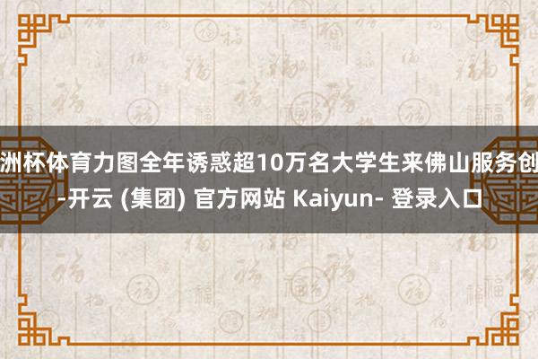 欧洲杯体育力图全年诱惑超10万名大学生来佛山服务创业-开云 (集团) 官方网站 Kaiyun- 登录入口