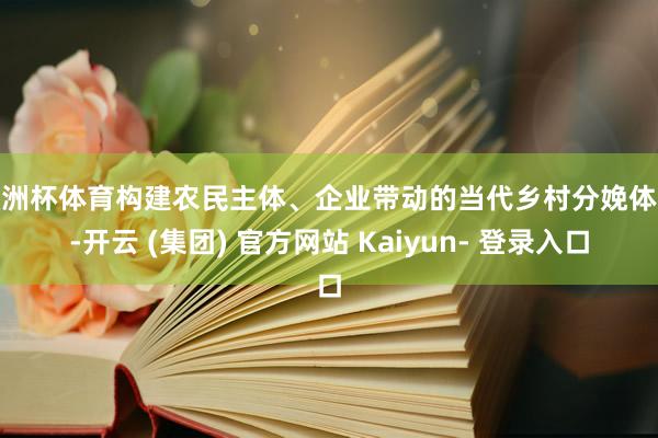 欧洲杯体育构建农民主体、企业带动的当代乡村分娩体系-开云 (集团) 官方网站 Kaiyun- 登录入口