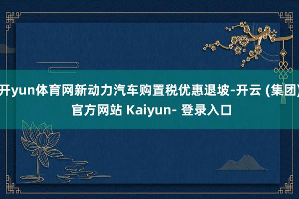 开yun体育网新动力汽车购置税优惠退坡-开云 (集团) 官方网站 Kaiyun- 登录入口
