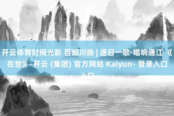 开云体育时间光影 百部川扬 | 逐日一歌·唱响通江 《在世》-开云 (集团) 官方网站 Kaiyun- 登录入口