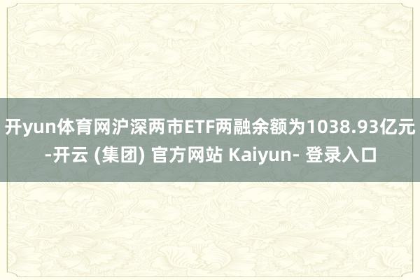 开yun体育网沪深两市ETF两融余额为1038.93亿元-开云 (集团) 官方网站 Kaiyun- 登录入口