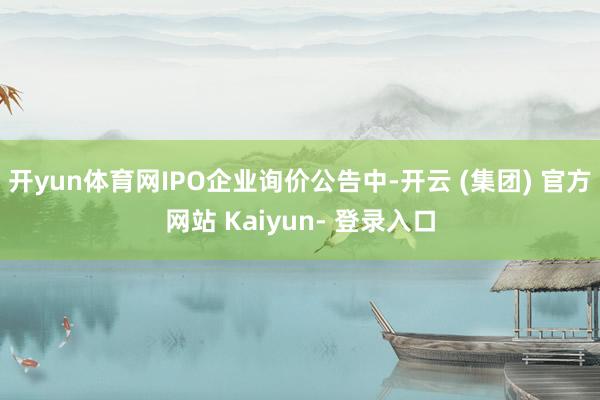 开yun体育网IPO企业询价公告中-开云 (集团) 官方网站 Kaiyun- 登录入口