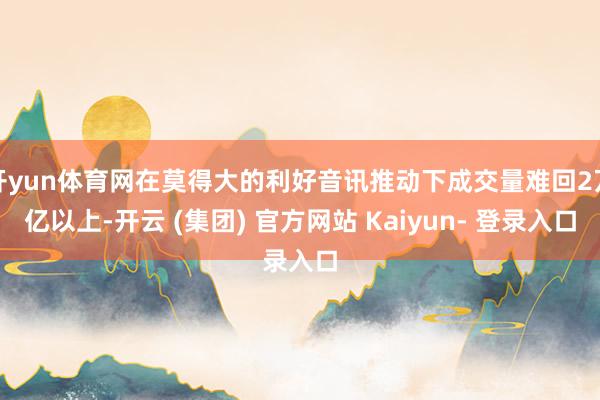 开yun体育网在莫得大的利好音讯推动下成交量难回2万亿以上-开云 (集团) 官方网站 Kaiyun- 登录入口