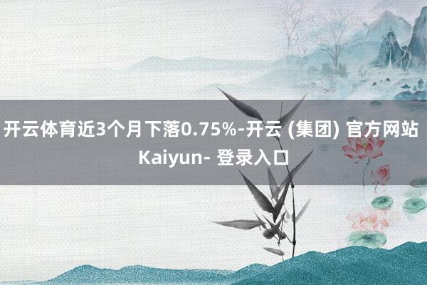 开云体育近3个月下落0.75%-开云 (集团) 官方网站 Kaiyun- 登录入口