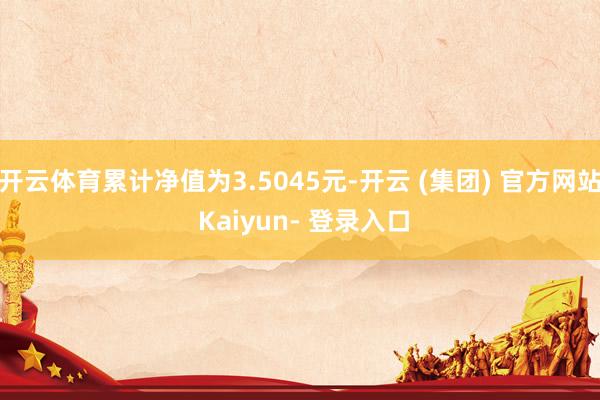 开云体育累计净值为3.5045元-开云 (集团) 官方网站 Kaiyun- 登录入口