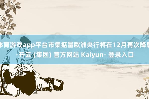 体育游戏app平台市集掂量欧洲央行将在12月再次降息-开云 (集团) 官方网站 Kaiyun- 登录入口