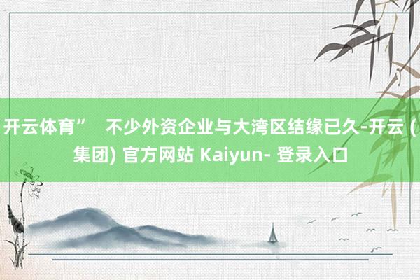 开云体育”   不少外资企业与大湾区结缘已久-开云 (集团) 官方网站 Kaiyun- 登录入口