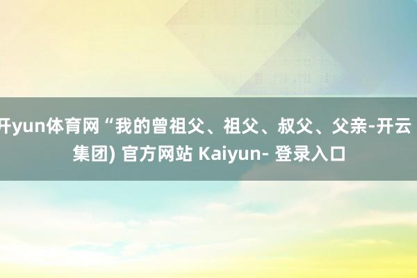 开yun体育网“我的曾祖父、祖父、叔父、父亲-开云 (集团) 官方网站 Kaiyun- 登录入口