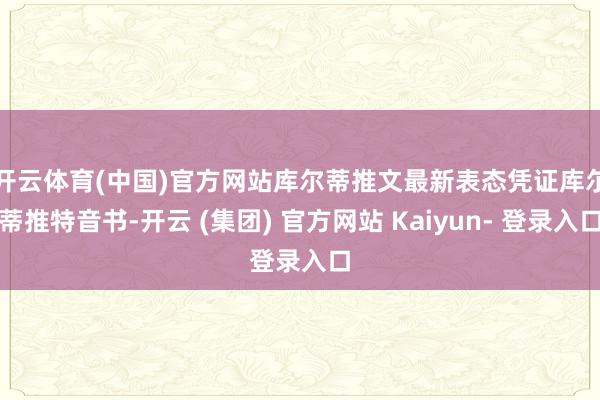 开云体育(中国)官方网站库尔蒂推文最新表态　　凭证库尔蒂推特音书-开云 (集团) 官方网站 Kaiyun- 登录入口