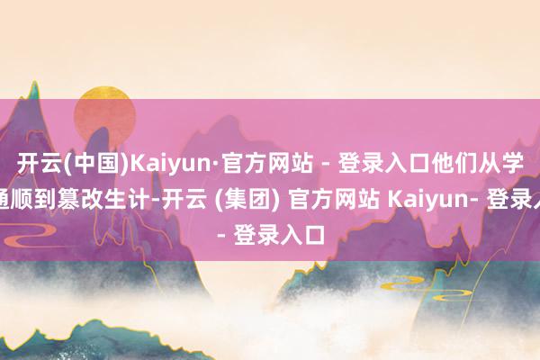 开云(中国)Kaiyun·官方网站 - 登录入口他们从学生通顺到篡改生计-开云 (集团) 官方网站 Kaiyun- 登录入口