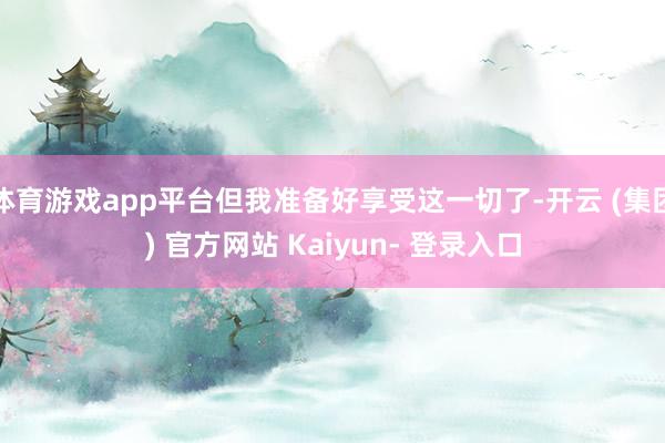 体育游戏app平台但我准备好享受这一切了-开云 (集团) 官方网站 Kaiyun- 登录入口