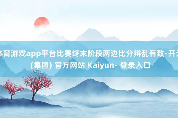 体育游戏app平台比赛终末阶段两边比分辩乱有致-开云 (集团) 官方网站 Kaiyun- 登录入口