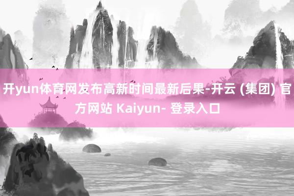 开yun体育网发布高新时间最新后果-开云 (集团) 官方网站 Kaiyun- 登录入口
