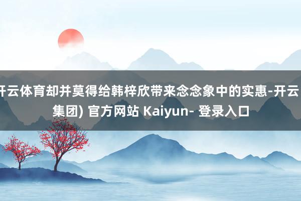开云体育却并莫得给韩梓欣带来念念象中的实惠-开云 (集团) 官方网站 Kaiyun- 登录入口