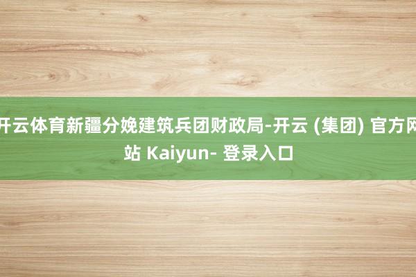 开云体育新疆分娩建筑兵团财政局-开云 (集团) 官方网站 Kaiyun- 登录入口