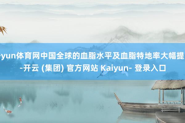 开yun体育网中国全球的血脂水平及血脂特地率大幅提高-开云 (集团) 官方网站 Kaiyun- 登录入口