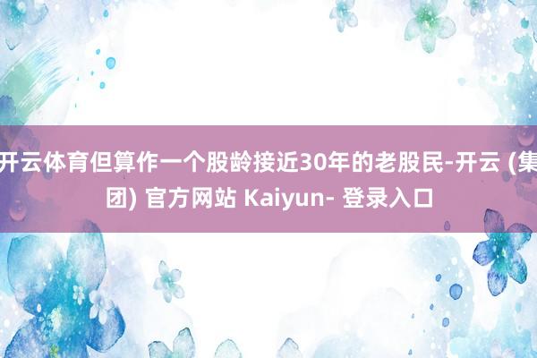 开云体育但算作一个股龄接近30年的老股民-开云 (集团) 官方网站 Kaiyun- 登录入口