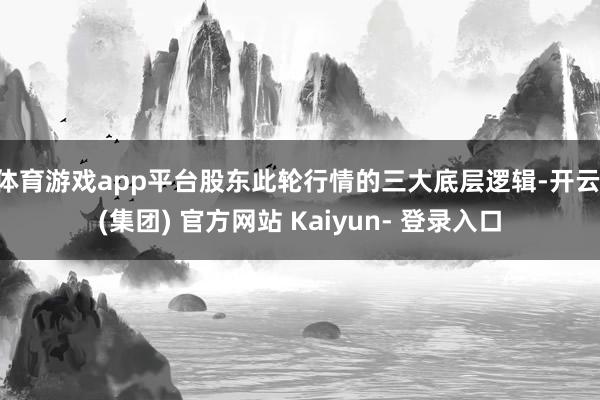 体育游戏app平台股东此轮行情的三大底层逻辑-开云 (集团) 官方网站 Kaiyun- 登录入口