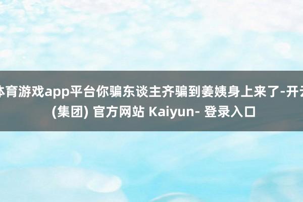 体育游戏app平台你骗东谈主齐骗到姜姨身上来了-开云 (集团) 官方网站 Kaiyun- 登录入口