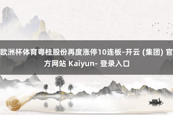 欧洲杯体育粤桂股份再度涨停10连板-开云 (集团) 官方网站 Kaiyun- 登录入口