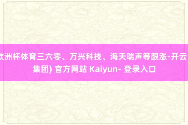 欧洲杯体育三六零、万兴科技、海天瑞声等跟涨-开云 (集团) 官方网站 Kaiyun- 登录入口