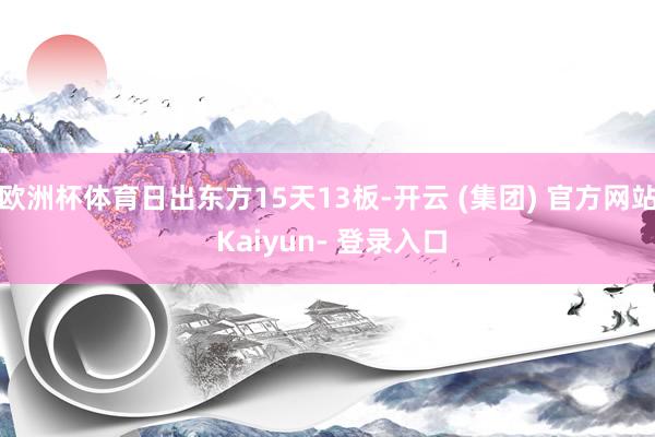 欧洲杯体育日出东方15天13板-开云 (集团) 官方网站 Kaiyun- 登录入口
