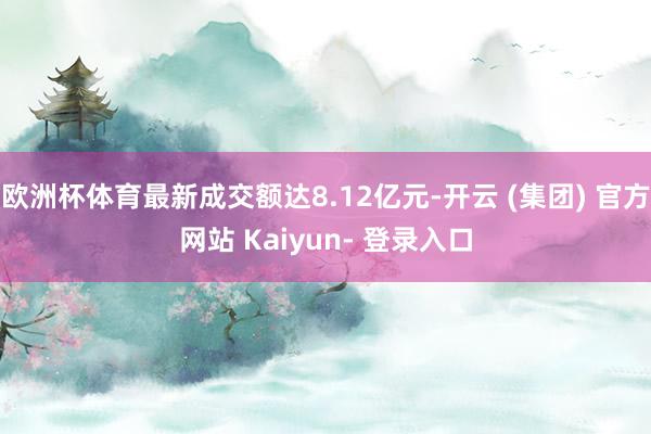 欧洲杯体育最新成交额达8.12亿元-开云 (集团) 官方网站 Kaiyun- 登录入口