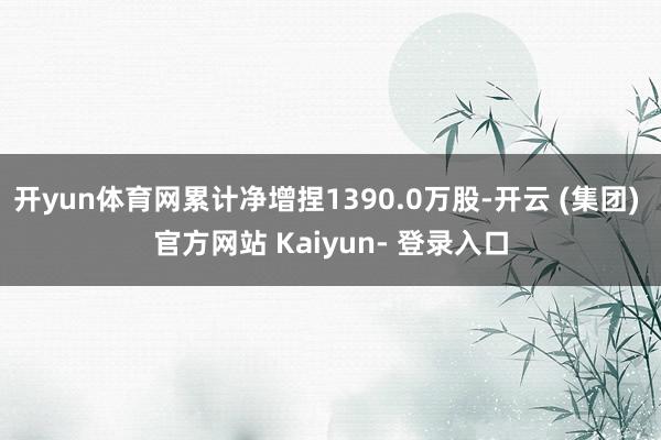 开yun体育网累计净增捏1390.0万股-开云 (集团) 官方网站 Kaiyun- 登录入口