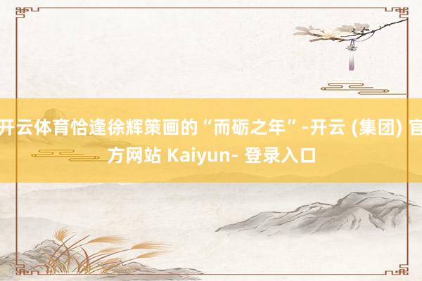 开云体育恰逢徐辉策画的“而砺之年”-开云 (集团) 官方网站 Kaiyun- 登录入口