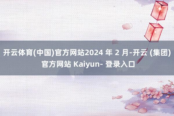 开云体育(中国)官方网站2024 年 2 月-开云 (集团) 官方网站 Kaiyun- 登录入口