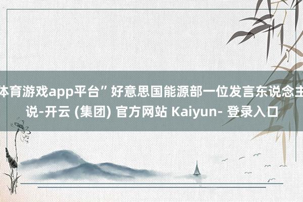体育游戏app平台”　　好意思国能源部一位发言东说念主说-开云 (集团) 官方网站 Kaiyun- 登录入口