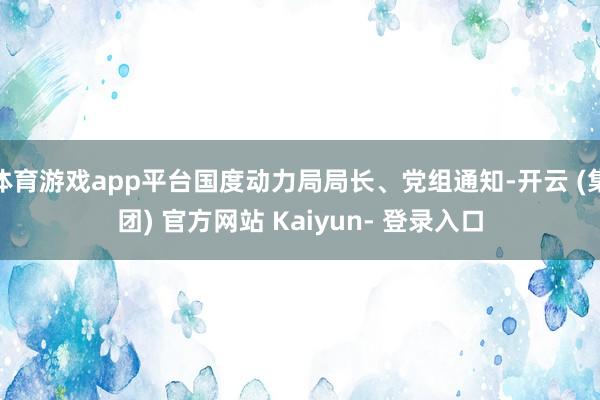 体育游戏app平台国度动力局局长、党组通知-开云 (集团) 官方网站 Kaiyun- 登录入口