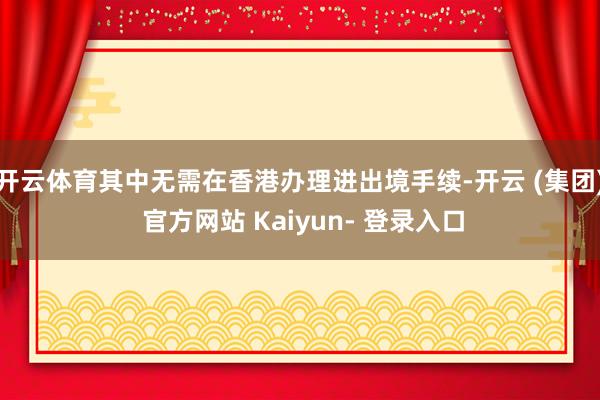 开云体育其中无需在香港办理进出境手续-开云 (集团) 官方网站 Kaiyun- 登录入口