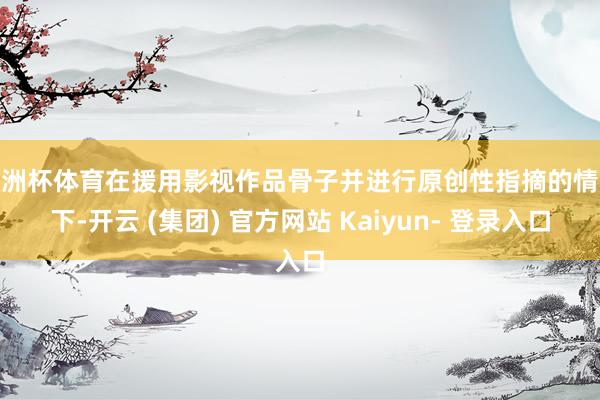 欧洲杯体育在援用影视作品骨子并进行原创性指摘的情况下-开云 (集团) 官方网站 Kaiyun- 登录入口