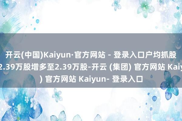开云(中国)Kaiyun·官方网站 - 登录入口户均抓股数目由上期的2.39万股增多至2.39万股-开云 (集团) 官方网站 Kaiyun- 登录入口