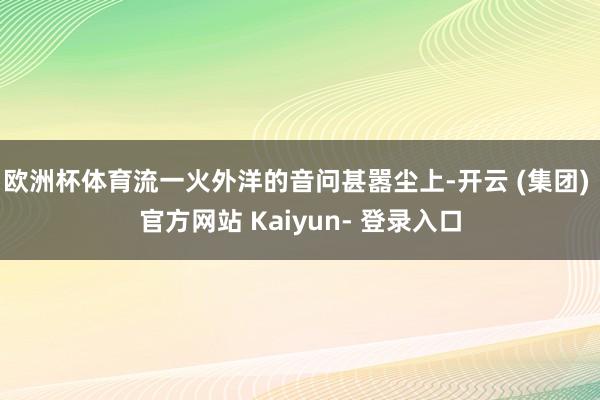 欧洲杯体育流一火外洋的音问甚嚣尘上-开云 (集团) 官方网站 Kaiyun- 登录入口