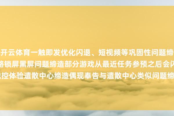开云体育一触即发优化闪退、短视频等巩固性问题缔造壁纸程度被杀后桌面简略锁屏黑屏问题缔造部分游戏从最近任务参预之后会闪屏的问题系统优化触控体验遣散中心缔造偶现奉告与遣散中心类似问题缔造优化电板健康度显现-开云 (集团) 官方网站 Kaiyun- 登录入口