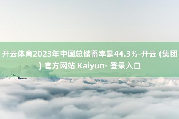 开云体育2023年中国总储蓄率是44.3%-开云 (集团) 官方网站 Kaiyun- 登录入口