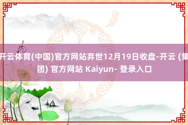 开云体育(中国)官方网站弃世12月19日收盘-开云 (集团) 官方网站 Kaiyun- 登录入口