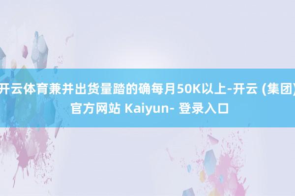 开云体育兼并出货量踏的确每月50K以上-开云 (集团) 官方网站 Kaiyun- 登录入口